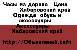  Часы из дерева › Цена ­ 1 600 - Хабаровский край Одежда, обувь и аксессуары » Аксессуары   . Хабаровский край